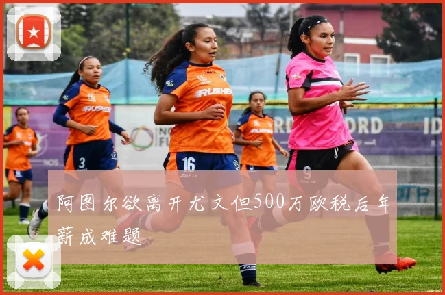 阿图尔欲离开尤文但500万欧税后年薪成难题