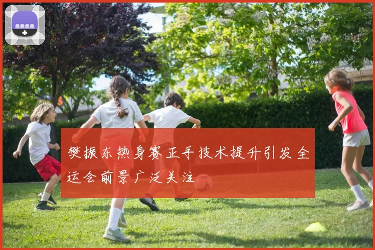 樊振东热身赛正手技术提升引发全运会前景广泛关注