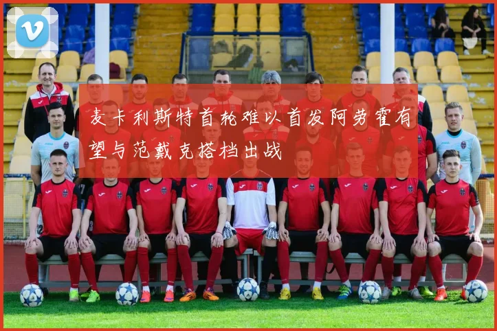 麦卡利斯特首轮难以首发阿劳霍有望与范戴克搭档出战