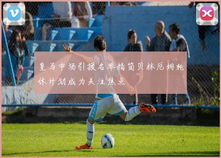 皇马中场引援名单精简贝林厄姆轮休计划成为关注焦点