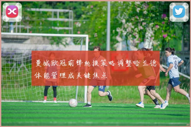 曼城欧冠前锋轮换策略调整哈兰德体能管理成关键焦点