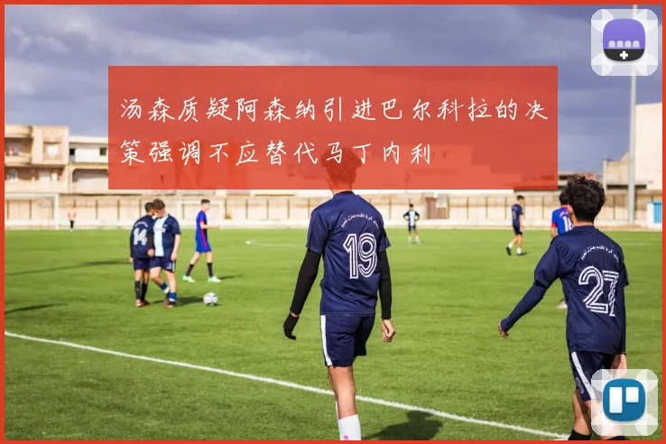 汤森质疑阿森纳引进巴尔科拉的决策强调不应替代马丁内利