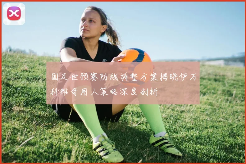 国足世预赛防线调整方案揭晓伊万科维奇用人策略深度剖析