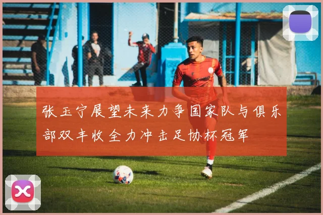 张玉宁展望未来力争国家队与俱乐部双丰收全力冲击足协杯冠军