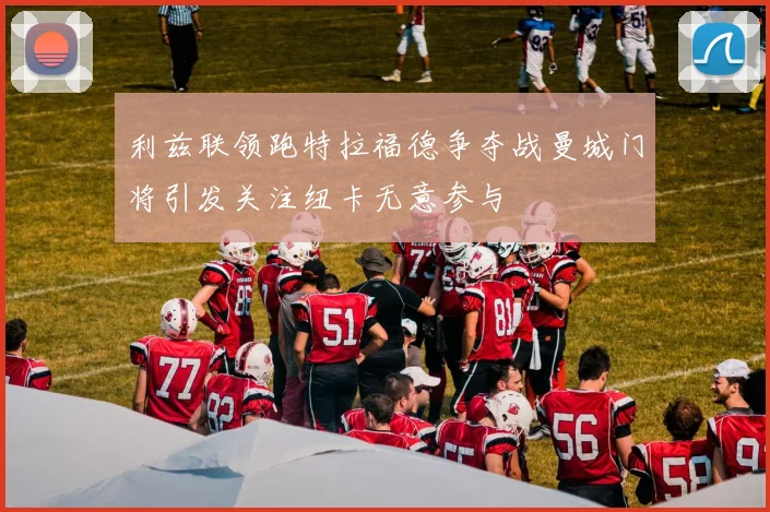 利兹联领跑特拉福德争夺战曼城门将引发关注纽卡无意参与
