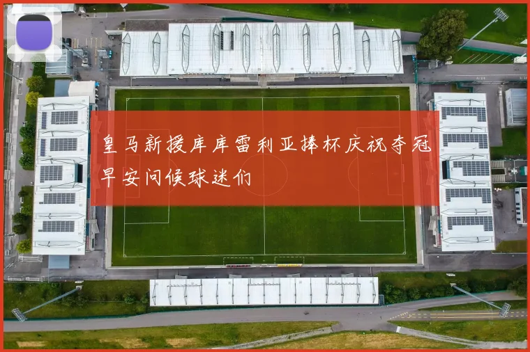 皇马新援库库雷利亚捧杯庆祝夺冠早安问候球迷们